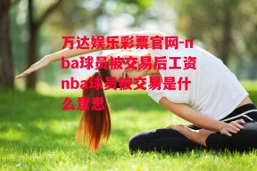 万达娱乐彩票官网-nba球员被交易后工资nba球员被交易是什么意思